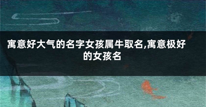 寓意好大气的名字女孩属牛取名,寓意极好的女孩名
