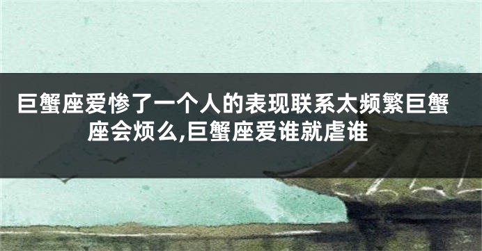 巨蟹座爱惨了一个人的表现联系太频繁巨蟹座会烦么,巨蟹座爱谁就虐谁