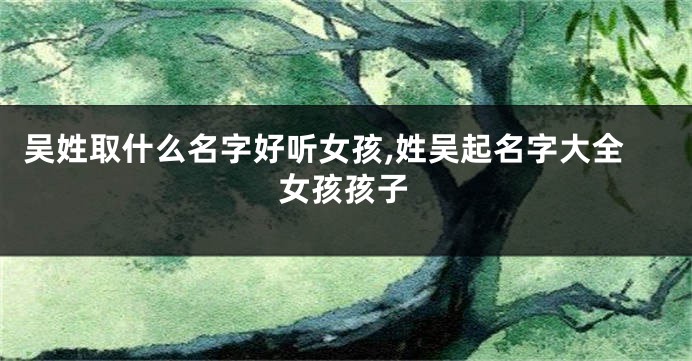 吴姓取什么名字好听女孩,姓吴起名字大全女孩孩子