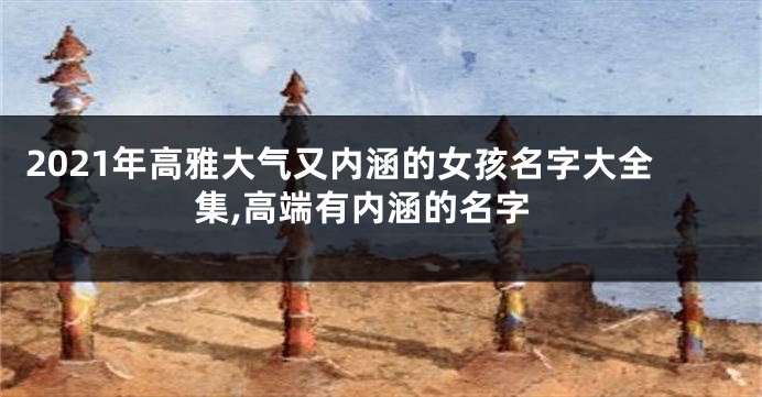 2021年高雅大气又内涵的女孩名字大全集,高端有内涵的名字