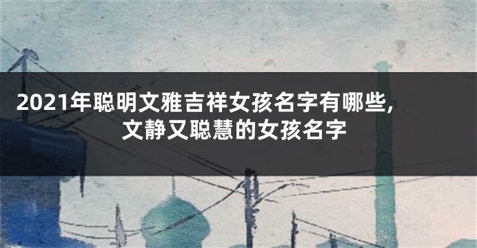 2021年聪明文雅吉祥女孩名字有哪些,文静又聪慧的女孩名字