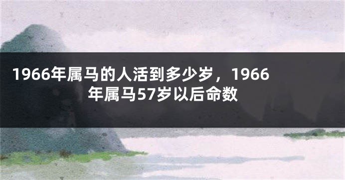 1966年属马的人活到多少岁,1966年属马57岁以后命数