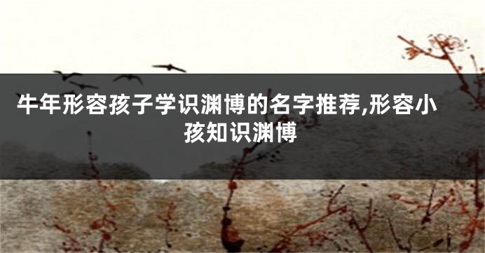 牛年形容孩子学识渊博的名字推荐,形容小孩知识渊博