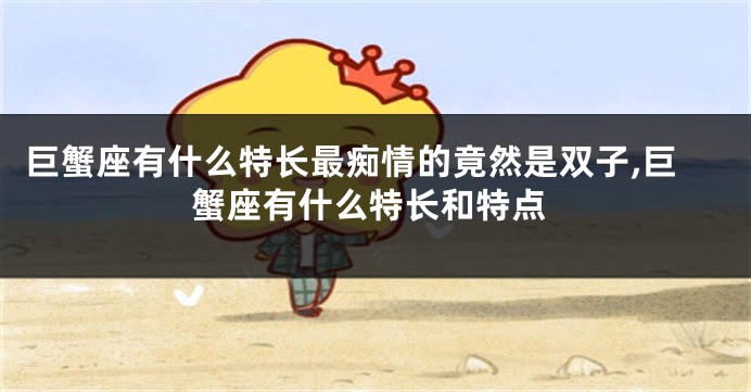 巨蟹座有什么特长最痴情的竟然是双子,巨蟹座有什么特长和特点