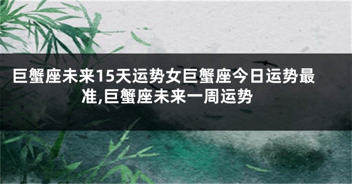 巨蟹座未来15天运势女巨蟹座今日运势最准,巨蟹座未来一周运势