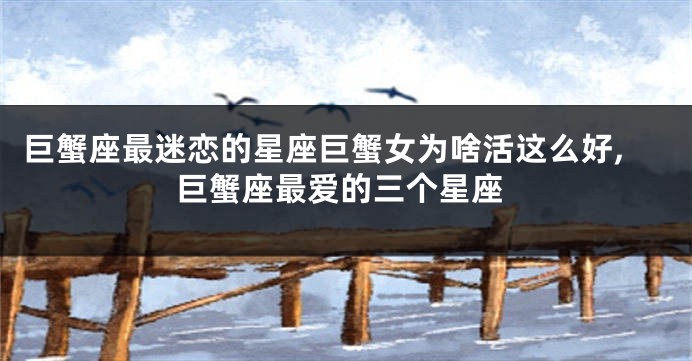 巨蟹座最迷恋的星座巨蟹女为啥活这么好,巨蟹座最爱的三个星座