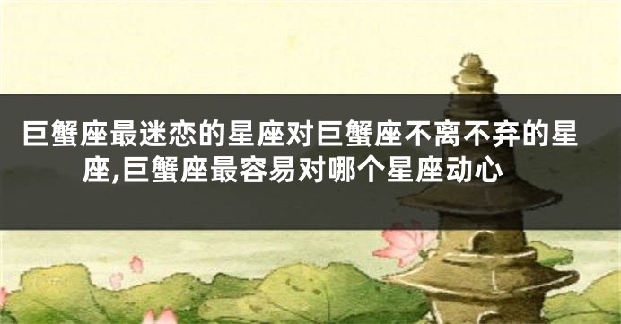 巨蟹座最迷恋的星座对巨蟹座不离不弃的星座,巨蟹座最容易对哪个星座动心