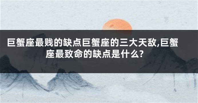 巨蟹座最贱的缺点巨蟹座的三大天敌,巨蟹座最致命的缺点是什么?