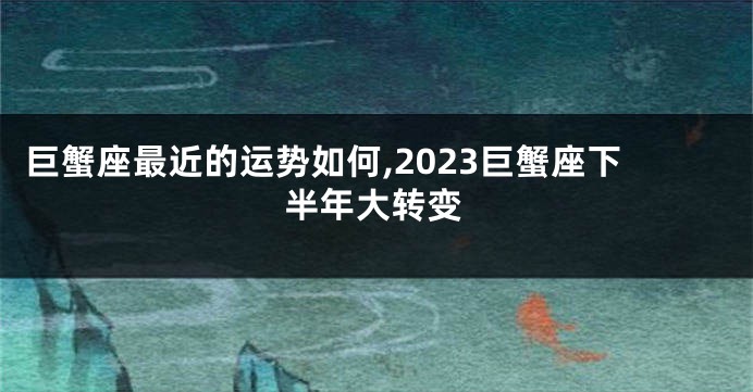 巨蟹座最近的运势如何,2023巨蟹座下半年大转变