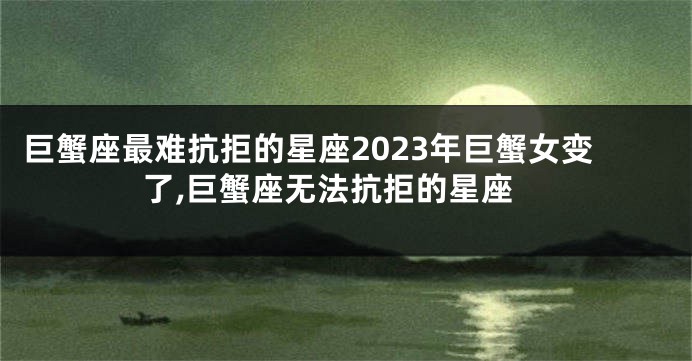 巨蟹座最难抗拒的星座2023年巨蟹女变了,巨蟹座无法抗拒的星座