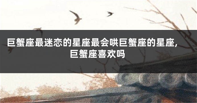 巨蟹座最迷恋的星座最会哄巨蟹座的星座,巨蟹座喜欢吗