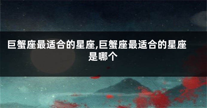 巨蟹座最适合的星座,巨蟹座最适合的星座是哪个