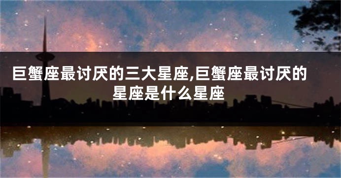 巨蟹座最讨厌的三大星座,巨蟹座最讨厌的星座是什么星座