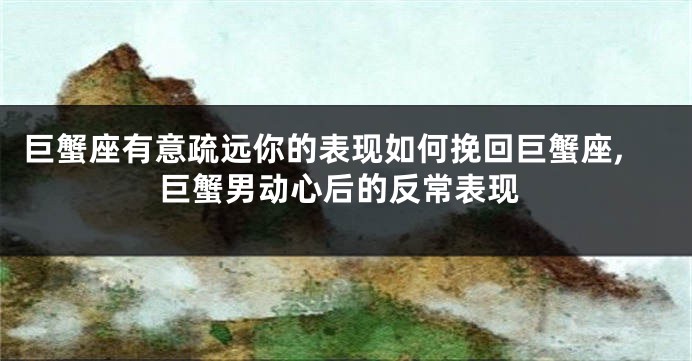 巨蟹座有意疏远你的表现如何挽回巨蟹座,巨蟹男动心后的反常表现