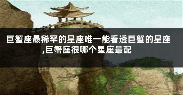 巨蟹座最稀罕的星座唯一能看透巨蟹的星座,巨蟹座很哪个星座最配