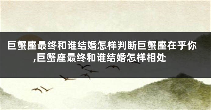 巨蟹座最终和谁结婚怎样判断巨蟹座在乎你,巨蟹座最终和谁结婚怎样相处