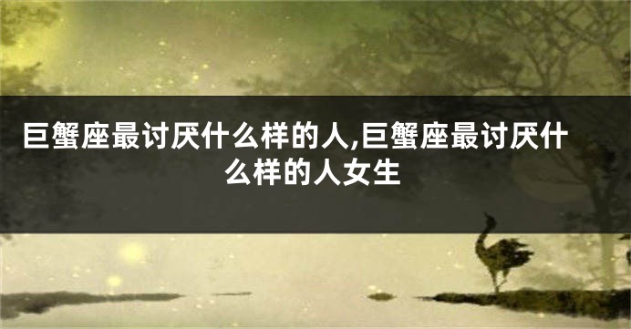 巨蟹座最讨厌什么样的人,巨蟹座最讨厌什么样的人女生