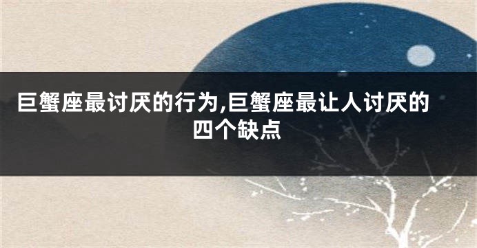 巨蟹座最讨厌的行为,巨蟹座最让人讨厌的四个缺点
