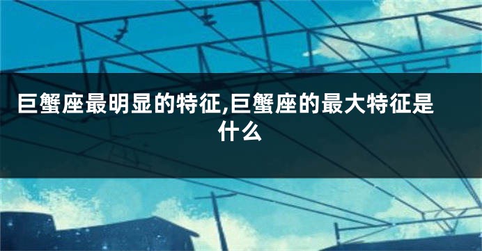 巨蟹座最明显的特征,巨蟹座的最大特征是什么