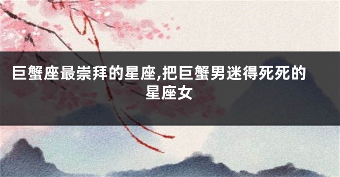 巨蟹座最崇拜的星座,把巨蟹男迷得死死的星座女