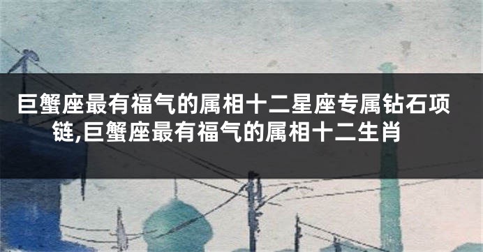巨蟹座最有福气的属相十二星座专属钻石项链,巨蟹座最有福气的属相十二生肖