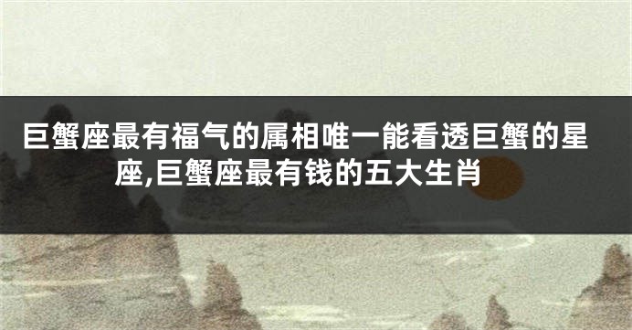巨蟹座最有福气的属相唯一能看透巨蟹的星座,巨蟹座最有钱的五大生肖