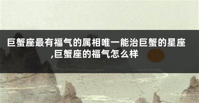 巨蟹座最有福气的属相唯一能治巨蟹的星座,巨蟹座的福气怎么样