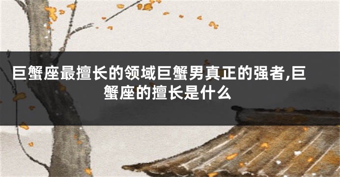 巨蟹座最擅长的领域巨蟹男真正的强者,巨蟹座的擅长是什么