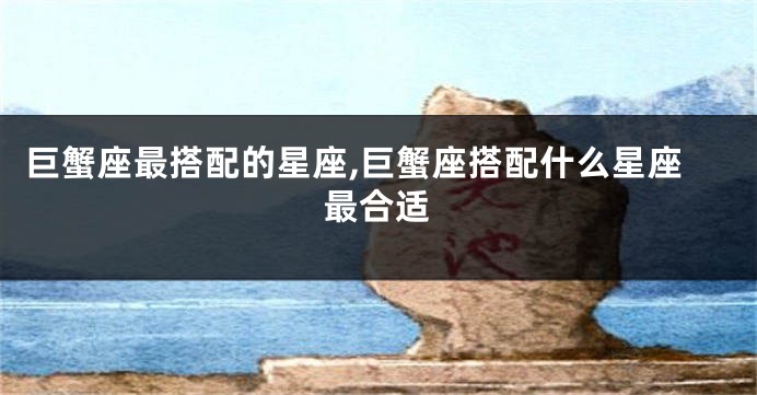 巨蟹座最搭配的星座,巨蟹座搭配什么星座最合适