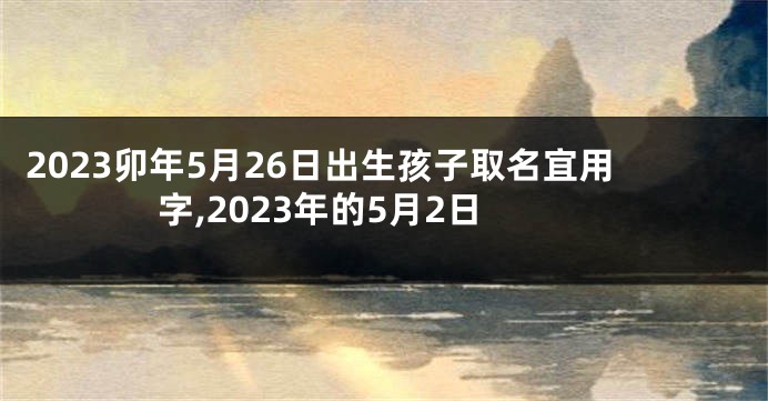 2023卯年5月26日出生孩子取名宜用字,2023年的5月2日