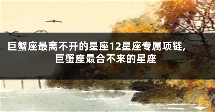 巨蟹座最离不开的星座12星座专属项链,巨蟹座最合不来的星座