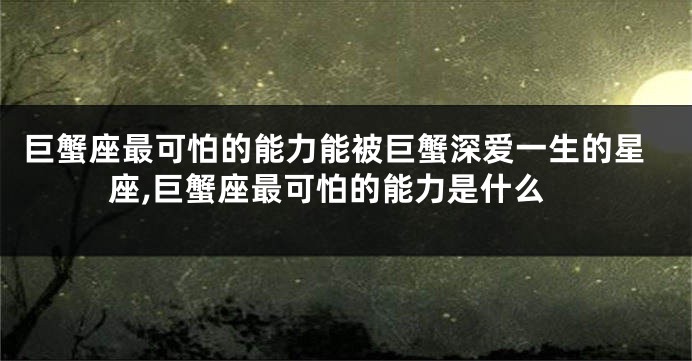 巨蟹座最可怕的能力能被巨蟹深爱一生的星座,巨蟹座最可怕的能力是什么
