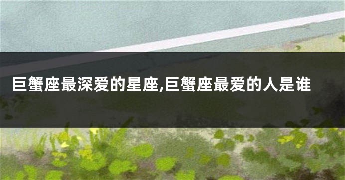 巨蟹座最深爱的星座,巨蟹座最爱的人是谁
