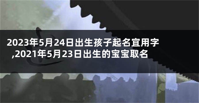 2023年5月24日出生孩子起名宜用字,2021年5月23日出生的宝宝取名