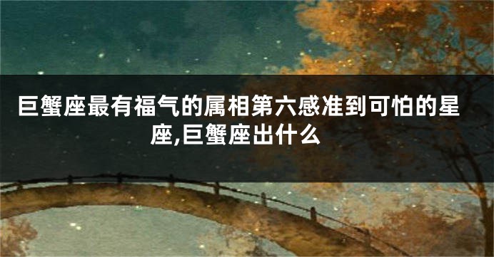 巨蟹座最有福气的属相第六感准到可怕的星座,巨蟹座出什么