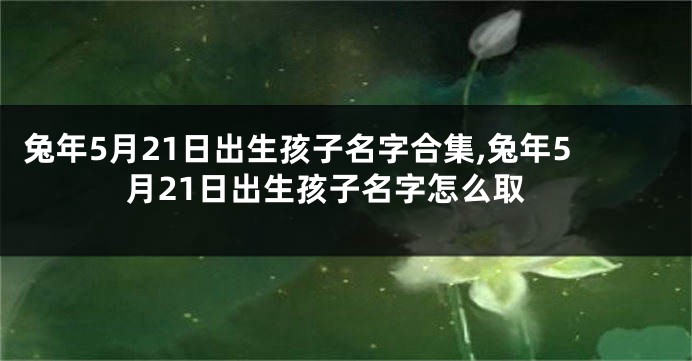 兔年5月21日出生孩子名字合集,兔年5月21日出生孩子名字怎么取