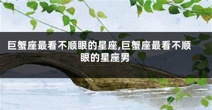巨蟹座最看不顺眼的星座,巨蟹座最看不顺眼的星座男