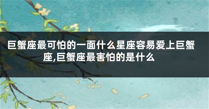 巨蟹座最可怕的一面什么星座容易爱上巨蟹座,巨蟹座最害怕的是什么