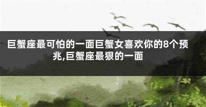 巨蟹座最可怕的一面巨蟹女喜欢你的8个预兆,巨蟹座最狠的一面
