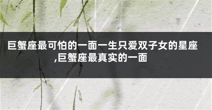 巨蟹座最可怕的一面一生只爱双子女的星座,巨蟹座最真实的一面