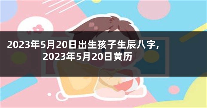 2023年5月20日出生孩子生辰八字,2023年5月20日黄历