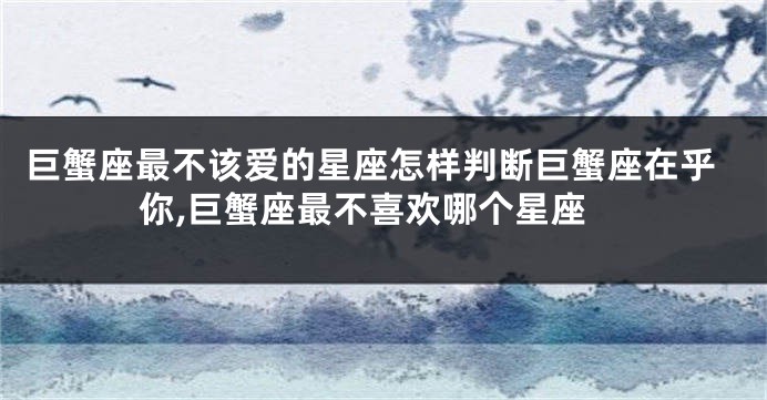 巨蟹座最不该爱的星座怎样判断巨蟹座在乎你,巨蟹座最不喜欢哪个星座