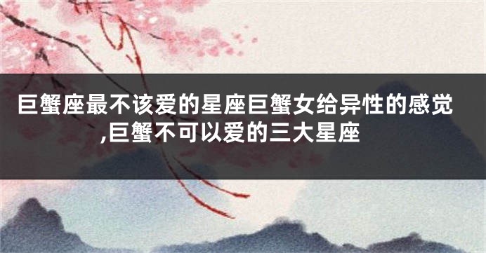 巨蟹座最不该爱的星座巨蟹女给异性的感觉,巨蟹不可以爱的三大星座