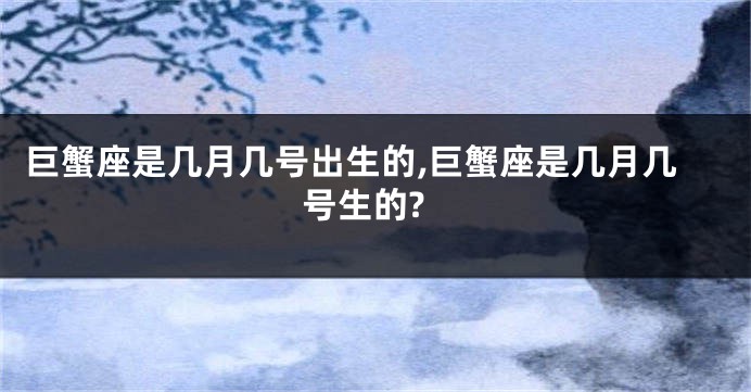 巨蟹座是几月几号出生的,巨蟹座是几月几号生的?