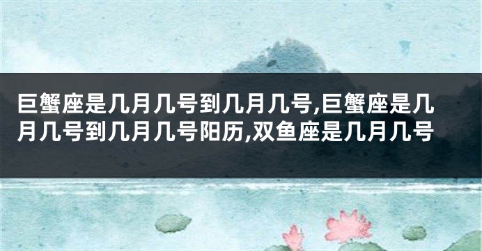 巨蟹座是几月几号到几月几号,巨蟹座是几月几号到几月几号阳历,双鱼座是几月几号