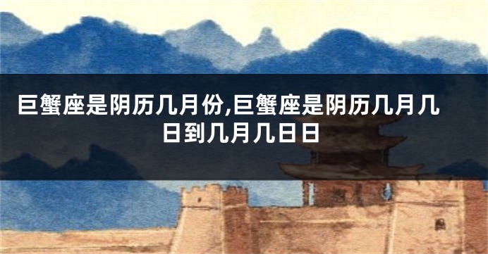 巨蟹座是阴历几月份,巨蟹座是阴历几月几日到几月几日日