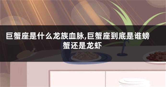 巨蟹座是什么龙族血脉,巨蟹座到底是谁螃蟹还是龙虾