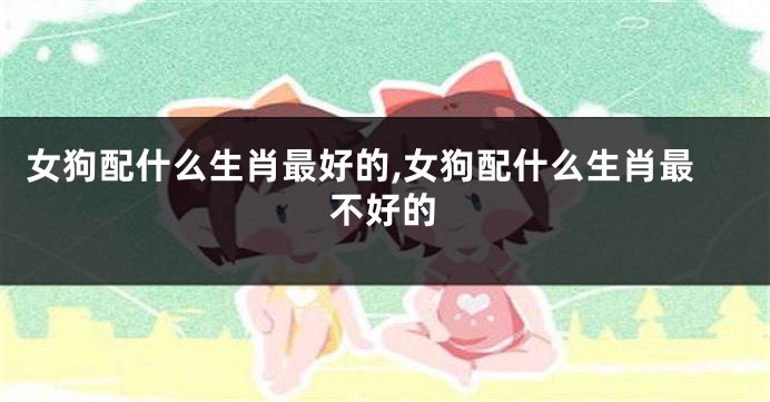 女狗配什么生肖最好的,女狗配什么生肖最不好的