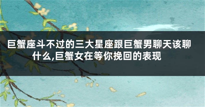 巨蟹座斗不过的三大星座跟巨蟹男聊天该聊什么,巨蟹女在等你挽回的表现