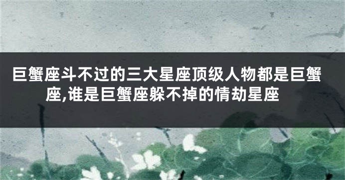 巨蟹座斗不过的三大星座顶级人物都是巨蟹座,谁是巨蟹座躲不掉的情劫星座